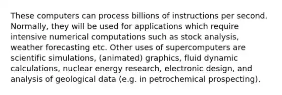 These computers can process billions of instructions per second. Normally, they will be used for applications which require intensive numerical computations such as stock analysis, weather forecasting etc. Other uses of supercomputers are scientific simulations, (animated) graphics, fluid dynamic calculations, nuclear energy research, electronic design, and analysis of geological data (e.g. in petrochemical prospecting).