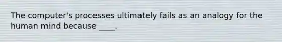 The computer's processes ultimately fails as an analogy for the human mind because ____.
