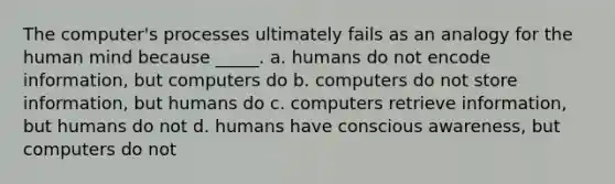 The computer's processes ultimately fails as an analogy for the human mind because _____. a. humans do not encode information, but computers do b. computers do not store information, but humans do c. computers retrieve information, but humans do not d. humans have conscious awareness, but computers do not