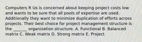 Computers R Us is concerned about keeping project costs low and wants to be sure that all pools of expertise are used. Additionally they want to minimize duplication of efforts across projects. Their best choice for project management structure is the _______ organization structure. A. Functional B. Balanced matrix C. Weak matrix D. Strong matrix E. Project