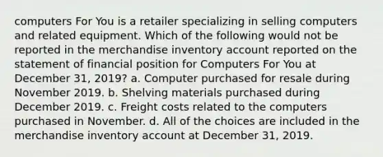 computers For You is a retailer specializing in selling computers and related equipment. Which of the following would not be reported in the merchandise inventory account reported on the statement of financial position for Computers For You at December 31, 2019? a. Computer purchased for resale during November 2019. b. Shelving materials purchased during December 2019. c. Freight costs related to the computers purchased in November. d. All of the choices are included in the merchandise inventory account at December 31, 2019.