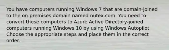 You have computers running Windows 7 that are domain-joined to the on-premises domain named nutex.com. You need to convert these computers to Azure Active Directory-joined computers running Windows 10 by using Windows Autopilot. Choose the appropriate steps and place them in the correct order.