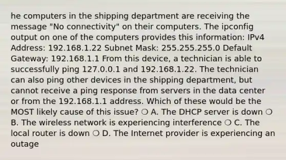 he computers in the shipping department are receiving the message "No connectivity" on their computers. The ipconfig output on one of the computers provides this information: IPv4 Address: 192.168.1.22 Subnet Mask: 255.255.255.0 Default Gateway: 192.168.1.1 From this device, a technician is able to successfully ping 127.0.0.1 and 192.168.1.22. The technician can also ping other devices in the shipping department, but cannot receive a ping response from servers in the data center or from the 192.168.1.1 address. Which of these would be the MOST likely cause of this issue? ❍ A. The DHCP server is down ❍ B. The wireless network is experiencing interference ❍ C. The local router is down ❍ D. The Internet provider is experiencing an outage