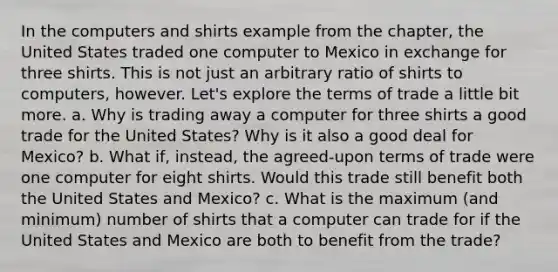 In the computers and shirts example from the chapter, the United States traded one computer to Mexico in exchange for three shirts. This is not just an arbitrary ratio of shirts to computers, however. Let's explore the terms of trade a little bit more. a. Why is trading away a computer for three shirts a good trade for the United States? Why is it also a good deal for Mexico? b. What if, instead, the agreed‑upon terms of trade were one computer for eight shirts. Would this trade still benefit both the United States and Mexico? c. What is the maximum (and minimum) number of shirts that a computer can trade for if the United States and Mexico are both to benefit from the trade?