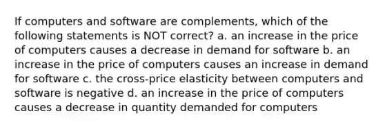 If computers and software are complements, which of the following statements is NOT correct? a. an increase in the price of computers causes a decrease in demand for software b. an increase in the price of computers causes an increase in demand for software c. the cross-price elasticity between computers and software is negative d. an increase in the price of computers causes a decrease in quantity demanded for computers