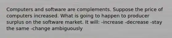 Computers and software are complements. Suppose the price of computers increased. What is going to happen to producer surplus on the software market. It will: -increase -decrease -stay the same -change ambiguously