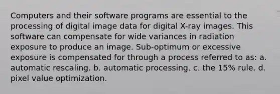 Computers and their software programs are essential to the processing of digital image data for digital X-ray images. This software can compensate for wide variances in radiation exposure to produce an image. Sub-optimum or excessive exposure is compensated for through a process referred to as: a. automatic rescaling. b. automatic processing. c. the 15% rule. d. pixel value optimization.