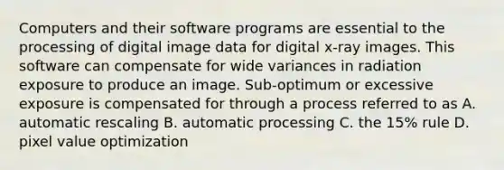 Computers and their software programs are essential to the processing of digital image data for digital x-ray images. This software can compensate for wide variances in radiation exposure to produce an image. Sub-optimum or excessive exposure is compensated for through a process referred to as A. automatic rescaling B. automatic processing C. the 15% rule D. pixel value optimization