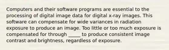 Computers and their software programs are essential to the processing of digital image data for digital x-ray images. This software can compensate for wide variances in radiation exposure to produce an image. Too little or too much exposure is compensated for through _____ to produce consistent image contrast and brightness, regardless of exposure.