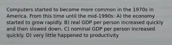 Computers started to become more common in the 1970s in America. From this time until the mid-1990s: A) the economy started to grow rapidly. B) real GDP per person increased quickly and then slowed down. C) nominal GDP per person increased quickly. D) very little happened to productivity