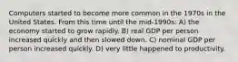 Computers started to become more common in the 1970s in the United States. From this time until the mid-1990s: A) the economy started to grow rapidly. B) real GDP per person increased quickly and then slowed down. C) nominal GDP per person increased quickly. D) very little happened to productivity.