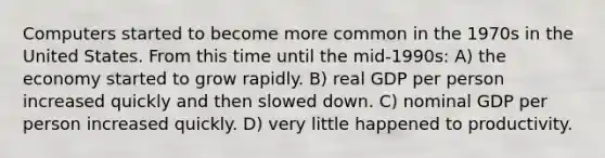 Computers started to become more common in the 1970s in the United States. From this time until the mid-1990s: A) the economy started to grow rapidly. B) real GDP per person increased quickly and then slowed down. C) nominal GDP per person increased quickly. D) very little happened to productivity.