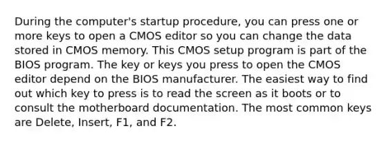 During the computer's startup procedure, you can press one or more keys to open a CMOS editor so you can change the data stored in CMOS memory. This CMOS setup program is part of the BIOS program. The key or keys you press to open the CMOS editor depend on the BIOS manufacturer. The easiest way to find out which key to press is to read the screen as it boots or to consult the motherboard documentation. The most common keys are Delete, Insert, F1, and F2.