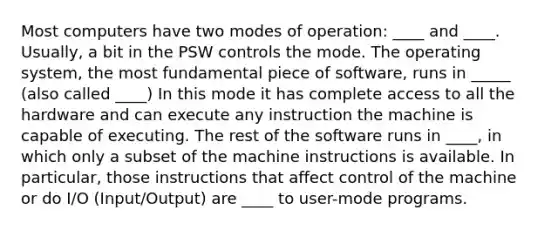 Most computers have two modes of operation: ____ and ____. Usually, a bit in the PSW controls the mode. The operating system, the most fundamental piece of software, runs in _____ (also called ____) In this mode it has complete access to all the hardware and can execute any instruction the machine is capable of executing. The rest of the software runs in ____, in which only a subset of the machine instructions is available. In particular, those instructions that affect control of the machine or do I/O (Input/Output) are ____ to user-mode programs.