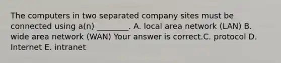 The computers in two separated company sites must be connected using​ a(n) ________. A. local area network​ (LAN) B. wide area network​ (WAN) Your answer is correct.C. protocol D. Internet E. intranet