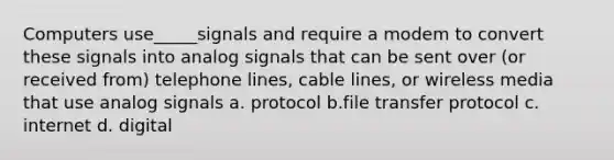 Computers use_____signals and require a modem to convert these signals into analog signals that can be sent over (or received from) telephone lines, cable lines, or wireless media that use analog signals a. protocol b.file transfer protocol c. internet d. digital