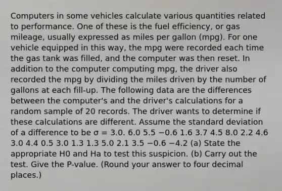 Computers in some vehicles calculate various quantities related to performance. One of these is the fuel efficiency, or gas mileage, usually expressed as miles per gallon (mpg). For one vehicle equipped in this way, the mpg were recorded each time the gas tank was filled, and the computer was then reset. In addition to the computer computing mpg, the driver also recorded the mpg by dividing the miles driven by the number of gallons at each fill-up. The following data are the differences between the computer's and the driver's calculations for a random sample of 20 records. The driver wants to determine if these calculations are different. Assume the standard deviation of a difference to be σ = 3.0. 6.0 5.5 −0.6 1.6 3.7 4.5 8.0 2.2 4.6 3.0 4.4 0.5 3.0 1.3 1.3 5.0 2.1 3.5 −0.6 −4.2 (a) State the appropriate H0 and Ha to test this suspicion. (b) Carry out the test. Give the P-value. (Round your answer to four decimal places.)