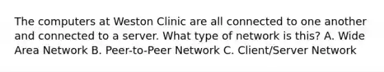 The computers at Weston Clinic are all connected to one another and connected to a server. What type of network is this? A. Wide Area Network B. Peer-to-Peer Network C. Client/Server Network