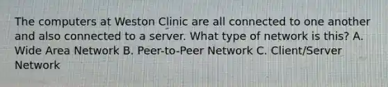 The computers at Weston Clinic are all connected to one another and also connected to a server. What type of network is this? A. Wide Area Network B. Peer-to-Peer Network C. Client/Server Network