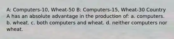 A: Computers-10, Wheat-50 B: Computers-15, Wheat-30 Country A has an absolute advantage in the production of: a. computers. b. wheat. c. both computers and wheat. d. neither computers nor wheat.