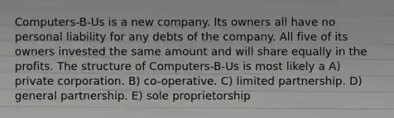 Computers-B-Us is a new company. Its owners all have no personal liability for any debts of the company. All five of its owners invested the same amount and will share equally in the profits. The structure of Computers-B-Us is most likely a A) private corporation. B) co-operative. C) limited partnership. D) general partnership. E) sole proprietorship