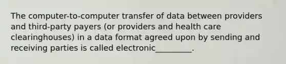 The computer-to-computer transfer of data between providers and third-party payers (or providers and health care clearinghouses) in a data format agreed upon by sending and receiving parties is called electronic_________.