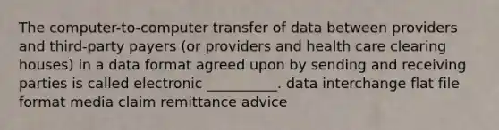 The computer-to-computer transfer of data between providers and third-party payers (or providers and health care clearing houses) in a data format agreed upon by sending and receiving parties is called electronic __________. data interchange flat file format media claim remittance advice