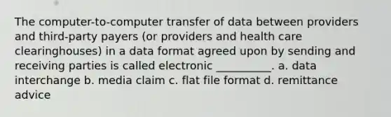 The computer-to-computer transfer of data between providers and third-party payers (or providers and health care clearinghouses) in a data format agreed upon by sending and receiving parties is called electronic __________. a. data interchange b. media claim c. flat file format d. remittance advice