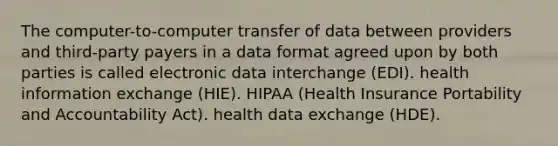 The computer-to-computer transfer of data between providers and third-party payers in a data format agreed upon by both parties is called electronic data interchange (EDI). health information exchange (HIE). HIPAA (Health Insurance Portability and Accountability Act). health data exchange (HDE).