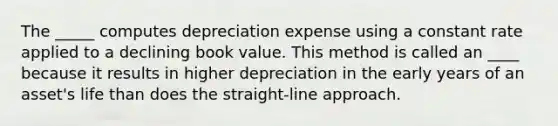 The _____ computes depreciation expense using a constant rate applied to a declining book value. This method is called an ____ because it results in higher depreciation in the early years of an asset's life than does the straight‐line approach.