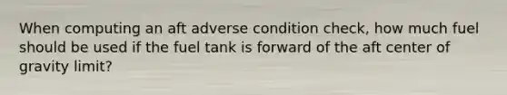 When computing an aft adverse condition check, how much fuel should be used if the fuel tank is forward of the aft center of gravity limit?