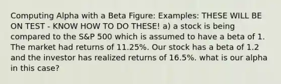 Computing Alpha with a Beta Figure: Examples: THESE WILL BE ON TEST - KNOW HOW TO DO THESE! a) a stock is being compared to the S&P 500 which is assumed to have a beta of 1. The market had returns of 11.25%. Our stock has a beta of 1.2 and the investor has realized returns of 16.5%. what is our alpha in this case?