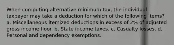 When computing alternative minimum tax, the individual taxpayer may take a deduction for which of the following items? a. Miscellaneous itemized deductions in excess of 2% of adjusted gross income floor. b. State income taxes. c. Casualty losses. d. Personal and dependency exemptions.