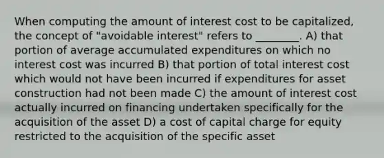 When computing the amount of interest cost to be capitalized, the concept of "avoidable interest" refers to ________. A) that portion of average accumulated expenditures on which no interest cost was incurred B) that portion of total interest cost which would not have been incurred if expenditures for asset construction had not been made C) the amount of interest cost actually incurred on financing undertaken specifically for the acquisition of the asset D) a cost of capital charge for equity restricted to the acquisition of the specific asset