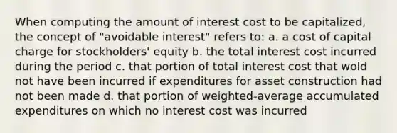 When computing the amount of interest cost to be capitalized, the concept of "avoidable interest" refers to: a. a cost of capital charge for stockholders' equity b. the total interest cost incurred during the period c. that portion of total interest cost that wold not have been incurred if expenditures for asset construction had not been made d. that portion of weighted-average accumulated expenditures on which no interest cost was incurred