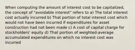 When computing the amount of interest cost to be capitalized, the concept of "avoidable interest" refers to a) The total interest cost actually incurred b) That portion of total interest cost which would not have been incurred if expenditures for asset construction had not been made c) A cost of capital charge for stockholders' equity d) That portion of weighted-average accumulated expenditures on which no interest cost was incurred