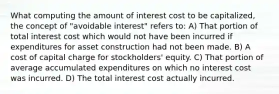 What computing the amount of interest cost to be capitalized, the concept of "avoidable interest" refers to: A) That portion of total interest cost which would not have been incurred if expenditures for asset construction had not been made. B) A cost of capital charge for stockholders' equity. C) That portion of average accumulated expenditures on which no interest cost was incurred. D) The total interest cost actually incurred.