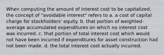 When computing the amount of interest cost to be capitalized, the concept of "avoidable interest" refers to a. a cost of capital charge for stockholders' equity. b. that portion of weighted-average accumulated expenditures on which no interest cost was incurred. c. that portion of total interest cost which would not have been incurred if expenditures for asset construction had not been made. d. the total interest cost actually incurred.