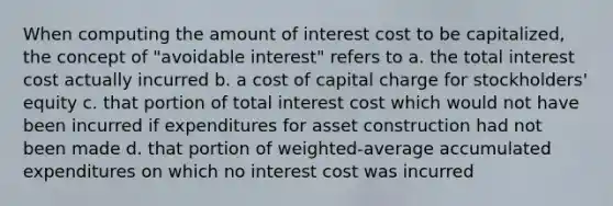 When computing the amount of interest cost to be capitalized, the concept of "avoidable interest" refers to a. the total interest cost actually incurred b. a cost of capital charge for stockholders' equity c. that portion of total interest cost which would not have been incurred if expenditures for asset construction had not been made d. that portion of weighted-average accumulated expenditures on which no interest cost was incurred