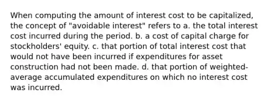 When computing the amount of interest cost to be capitalized, the concept of "avoidable interest" refers to a. the total interest cost incurred during the period. b. a cost of capital charge for stockholders' equity. c. that portion of total interest cost that would not have been incurred if expenditures for asset construction had not been made. d. that portion of weighted-average accumulated expenditures on which no interest cost was incurred.