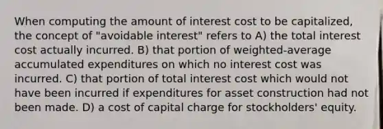 When computing the amount of interest cost to be capitalized, the concept of "avoidable interest" refers to A) the total interest cost actually incurred. B) that portion of weighted-average accumulated expenditures on which no interest cost was incurred. C) that portion of total interest cost which would not have been incurred if expenditures for asset construction had not been made. D) a cost of capital charge for stockholders' equity.