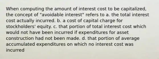 When computing the amount of interest cost to be capitalized, the concept of "avoidable interest" refers to a. the total interest cost actually incurred. b. a cost of capital charge for stockholders' equity. c. that portion of total interest cost which would not have been incurred if expenditures for asset construction had not been made. d. that portion of average accumulated expenditures on which no interest cost was incurred