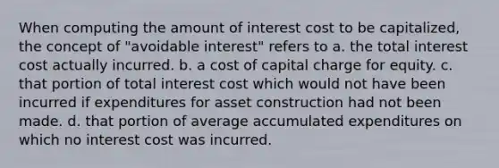 When computing the amount of interest cost to be capitalized, the concept of "avoidable interest" refers to a. the total interest cost actually incurred. b. a cost of capital charge for equity. c. that portion of total interest cost which would not have been incurred if expenditures for asset construction had not been made. d. that portion of average accumulated expenditures on which no interest cost was incurred.