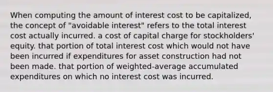 When computing the amount of interest cost to be capitalized, the concept of "avoidable interest" refers to the total interest cost actually incurred. a cost of capital charge for stockholders' equity. that portion of total interest cost which would not have been incurred if expenditures for asset construction had not been made. that portion of weighted-average accumulated expenditures on which no interest cost was incurred.