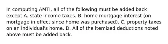 In computing​ AMTI, all of the following must be added back except A. state income taxes. B. home mortgage interest​ (on mortgage in effect since home was​ purchased). C. property taxes on an​ individual's home. D. All of the itemized deductions noted above must be added back.