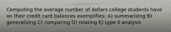 Computing the average number of dollars college students have on their credit card balances exemplifies: A) summarizing B) generalizing C) comparing D) relating E) type II analysis