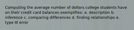 Computing the average number of dollars college students have on their credit card balances exemplifies: a. description b. inference c. comparing differences d. finding relationships e. type III error