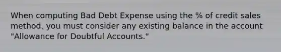 When computing Bad Debt Expense using the % of credit sales method, you must consider any existing balance in the account "Allowance for Doubtful Accounts."