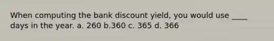 When computing the bank discount yield, you would use ____ days in the year. a. 260 b.360 c. 365 d. 366