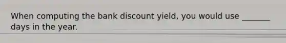 When computing the bank discount yield, you would use _______ days in the year.